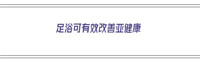 足浴可有效改善亚健康（足浴可有效改善亚健康体质吗）