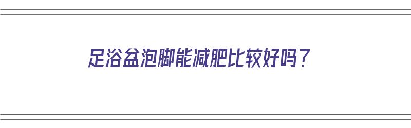 足浴盆泡脚能减肥比较好吗？（足浴盆泡脚可以减肥吗）