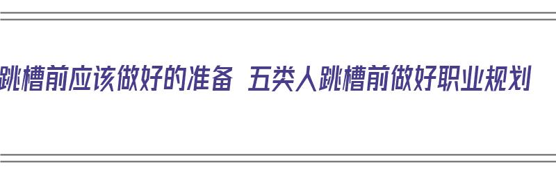 跳槽前应该做好的准备 五类人跳槽前做好职业规划（跳槽前要做好哪些准备）