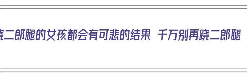 跷二郎腿的女孩都会有可悲的结果 千万别再跷二郎腿（所有跷二郎腿的女孩,都是这个下场）