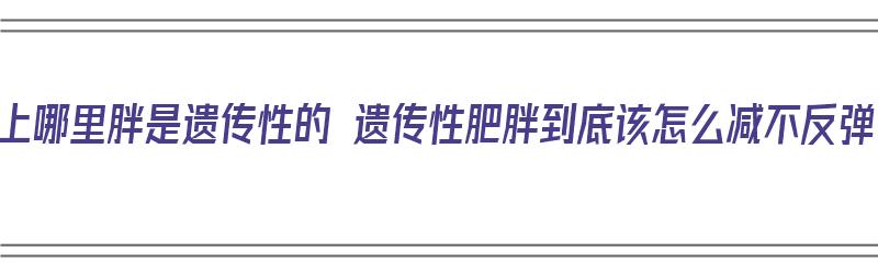 身上哪里胖是遗传性的 遗传性肥胖到底该怎么减不反弹（遗传胖的人怎么瘦）