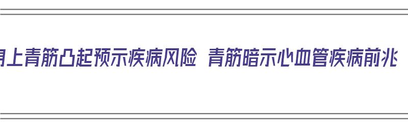 身上青筋凸起预示疾病风险 青筋暗示心血管疾病前兆（身上青筋凸起是什么原因）