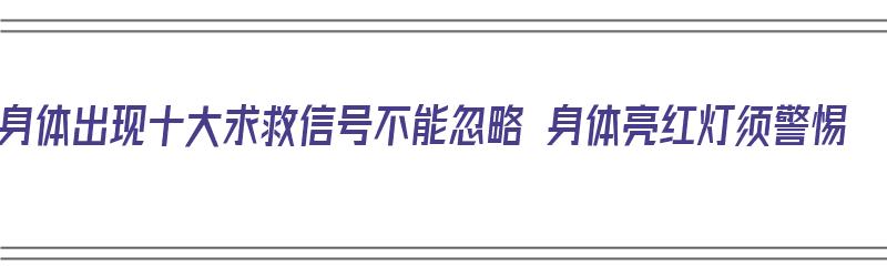 身体出现十大求救信号不能忽略 身体亮红灯须警惕（警惕身体发出的求救信号）