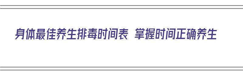 身体最佳养生排毒时间表 掌握时间正确养生（身体养生排毒的最佳时间）