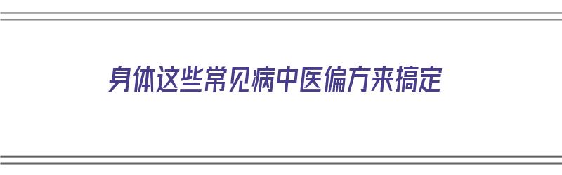 身体这些常见病中医偏方来搞定（中医治疗身体）