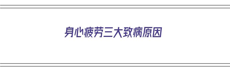 身心疲劳三大致病原因（身心疲劳三大致病原因是什么）