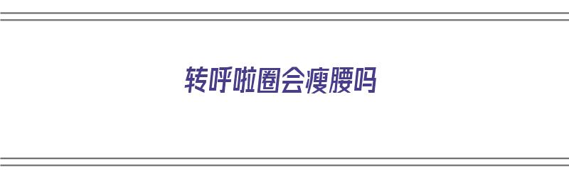 转呼啦圈会瘦腰吗（转呼啦圈会瘦腰吗?）