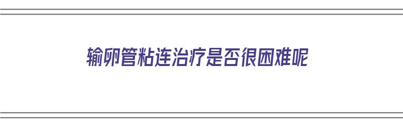 输卵管粘连治疗是否很困难呢（输卵管粘连治疗是否很困难呢）