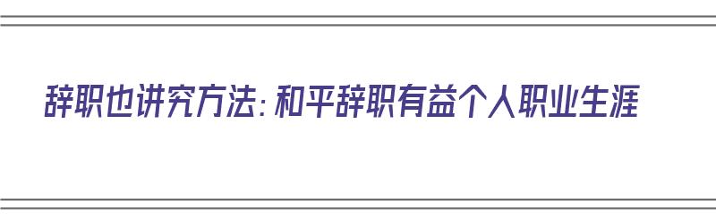 辞职也讲究方法：和平辞职有益个人职业生涯（如何和平辞职）