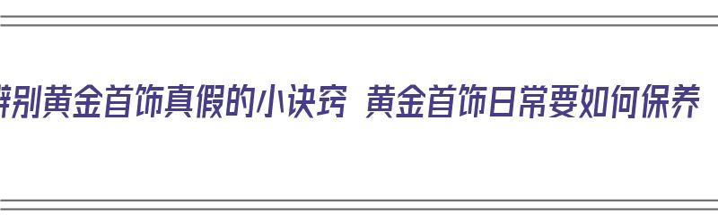 辨别黄金首饰真假的小诀窍 黄金首饰日常要如何保养（如何辨别黄金首饰的真伪）