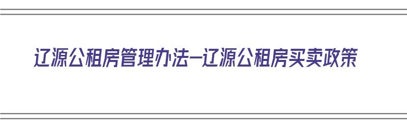 辽源公租房管理办法-辽源公租房买卖政策（辽源市公租房地点有哪些）