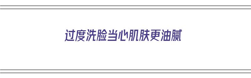 过度洗脸当心肌肤更油腻（过度洗脸当心肌肤更油腻吗）