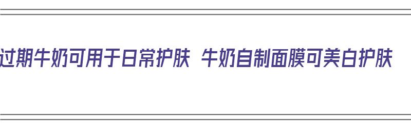 过期牛奶可用于日常护肤 牛奶自制面膜可美白护肤（如何用过期牛奶做面膜）