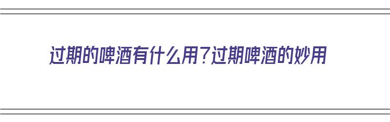 过期的啤酒有什么用？过期啤酒的妙用（过期的啤酒有啥用途）