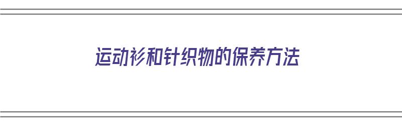 运动衫和针织物的保养方法（运动衫和针织物的保养方法有哪些）