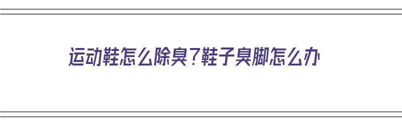 运动鞋怎么除臭？鞋子臭脚怎么办（运动鞋怎么除臭?鞋子臭脚怎么办啊）