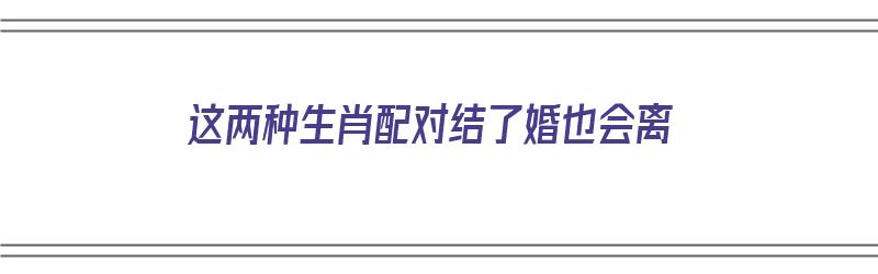 这两种生肖配对结了婚也会离（生肖相配的人真的不会离婚吗?）