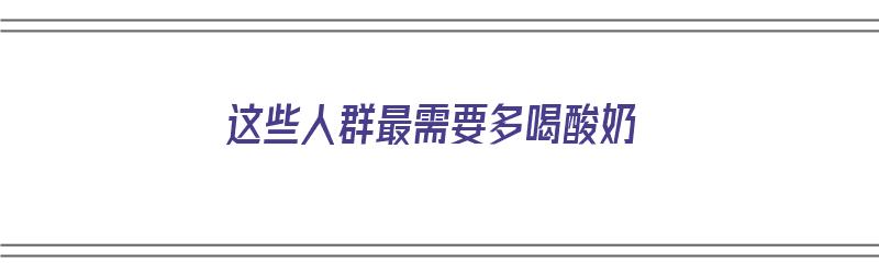 这些人群最需要多喝酸奶（这些人群最需要多喝酸奶英语）