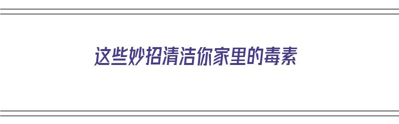 这些妙招清洁你家里的毒素（这些妙招清洁你家里的毒素英语）