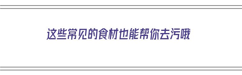 这些常见的食材也能帮你去污哦（这些常见的食材也能帮你去污哦英语）