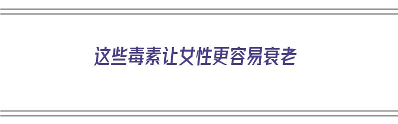 这些毒素让女性更容易衰老（这些毒素让女性更容易衰老吗）