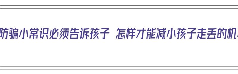 这些防骗小常识必须告诉孩子 怎样才能减小孩子走丢的机率（如何防止孩子走丢或者被骗）