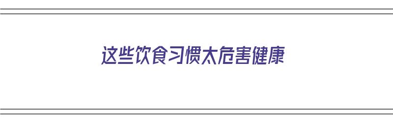 这些饮食习惯太危害健康（饮食危害有哪些）