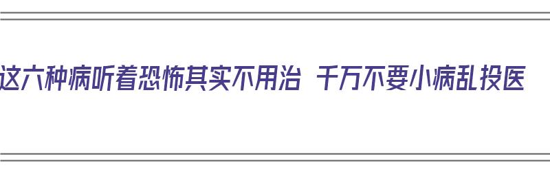 这六种病听着恐怖其实不用治 千万不要小病乱投医