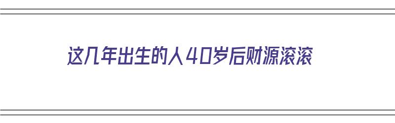 这几年出生的人40岁后财源滚滚（这几年出生的人40岁后财源滚滚了）