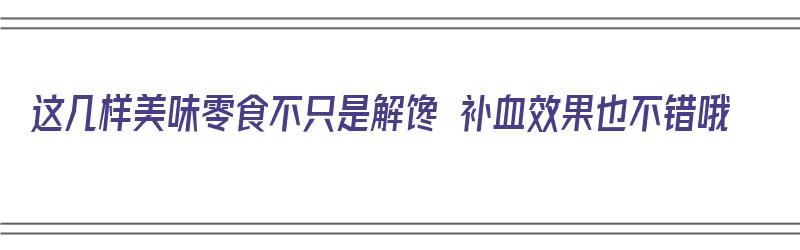 这几样美味零食不只是解馋 补血效果也不错哦（什么零食补血效果最好）