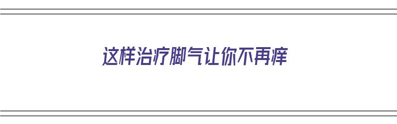 这样治疗脚气让你不再痒（这样治疗脚气让你不再痒了）