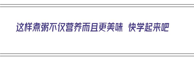 这样煮粥不仅营养而且更美味 快学起来吧（2分钟教你怎么煮粥最好喝,讲解得很详细,先收藏起来）