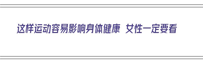 这样运动容易影响身体健康 女性一定要看（运动对女性的影响）