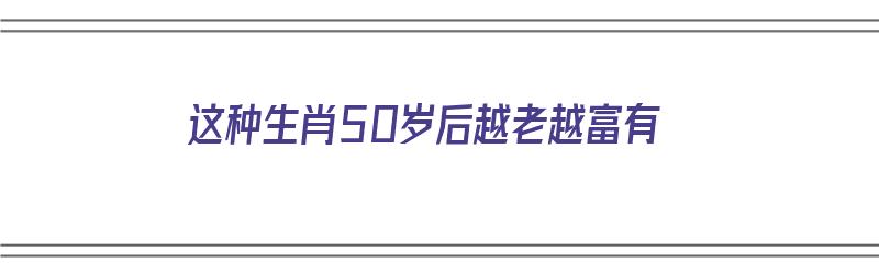 这种生肖50岁后越老越富有（这种生肖50岁后越老越富有吗）