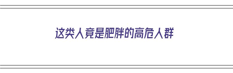 这类人竟是肥胖的高危人群（这类人竟是肥胖的高危人群英文）