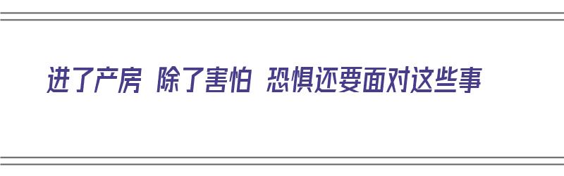 进了产房 除了害怕 恐惧还要面对这些事（进了产房 除了害怕 恐惧还要面对这些事情）