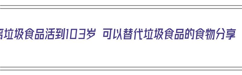 远离垃圾食品活到103岁 可以替代垃圾食品的食物分享（远离垃圾食品的材料）