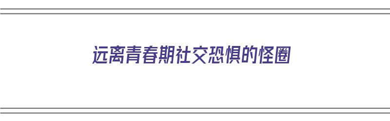 远离青春期社交恐惧的怪圈（青春期 社交恐惧症怎么办）