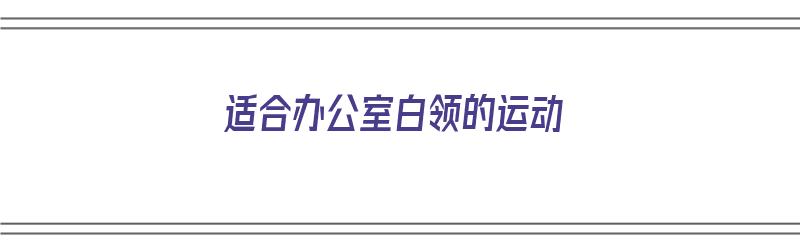 适合办公室白领的运动（最适合办公室白领的运动）