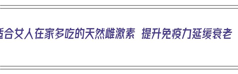 适合女人在家多吃的天然雌激素 提升免疫力延缓衰老（女人常吃四种食物,补充雌激素）