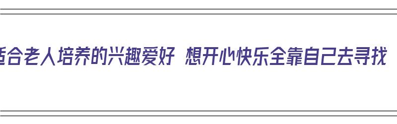 适合老人培养的兴趣爱好 想开心快乐全靠自己去寻找（适合老年人培养的兴趣爱好）