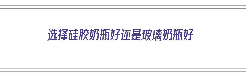 选择硅胶奶瓶好还是玻璃奶瓶好（选择硅胶奶瓶好还是玻璃奶瓶好呢）