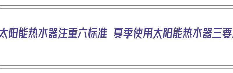 选购太阳能热水器注重六标准 夏季使用太阳能热水器三要点（太阳能热水器选择注意事项）