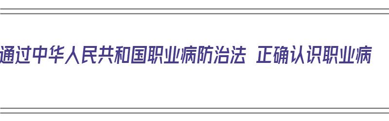 通过中华人民共和国职业病防治法 正确认识职业病（《中华人民共和国职业病防治法》于()通过）