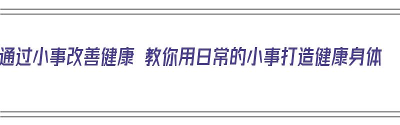 通过小事改善健康 教你用日常的小事打造健康身体（日常小事引发的感悟）