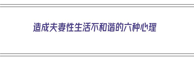 造成夫妻性生活不和谐的六种心理（造成夫妻性生活不和谐的六种心理原因）