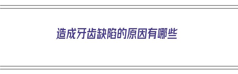 造成牙齿缺陷的原因有哪些（造成牙齿缺陷的原因有哪些呢）