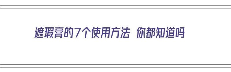 遮瑕膏的7个使用方法 你都知道吗（遮瑕膏的7个使用方法 你都知道吗英文）