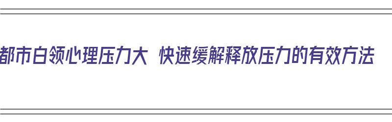 都市白领心理压力大 快速缓解释放压力的有效方法（白领压力有哪些）