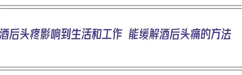 酒后头疼影响到生活和工作 能缓解酒后头痛的方法（酒后头疼可以怎么缓解）